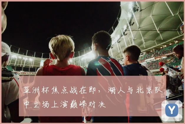 亚洲杯焦点战在即，湖人与北京队中立场上演巅峰对决