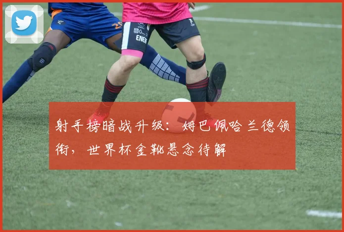 射手榜暗战升级：姆巴佩哈兰德领衔，世界杯金靴悬念待解