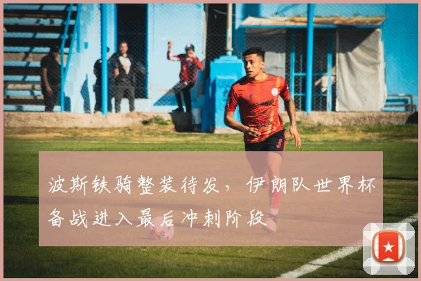 波斯铁骑整装待发，伊朗队世界杯备战进入最后冲刺阶段