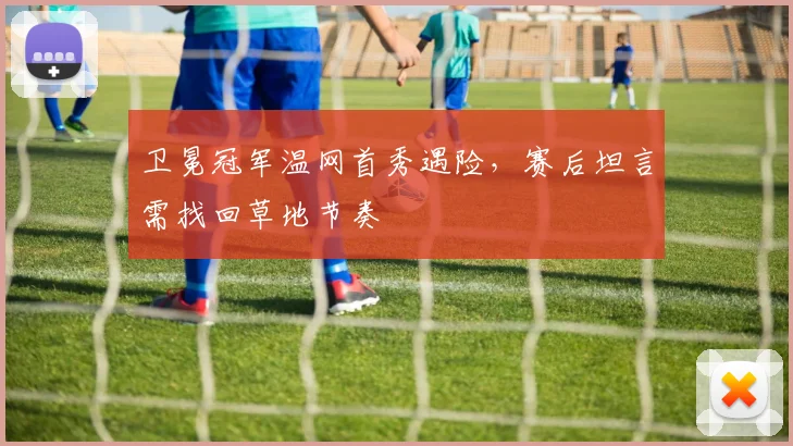 卫冕冠军温网首秀遇险，赛后坦言需找回草地节奏