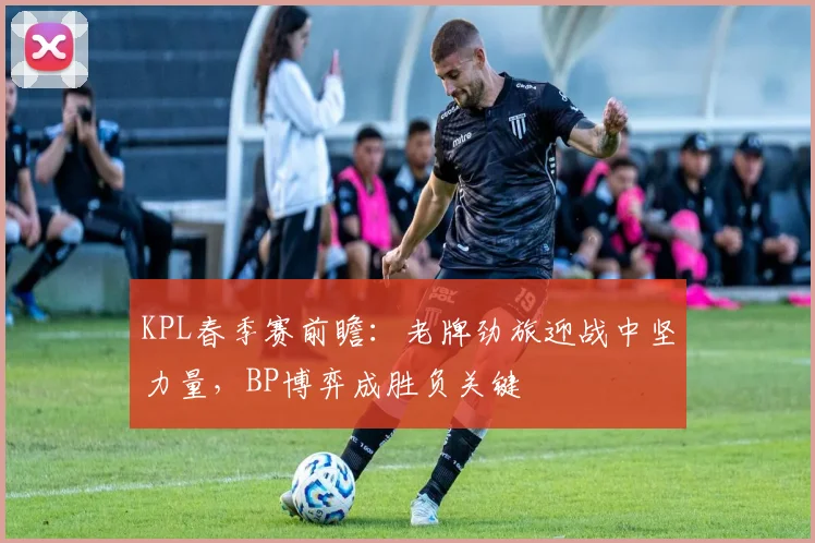 KPL春季赛前瞻：老牌劲旅迎战中坚力量，BP博弈成胜负关键