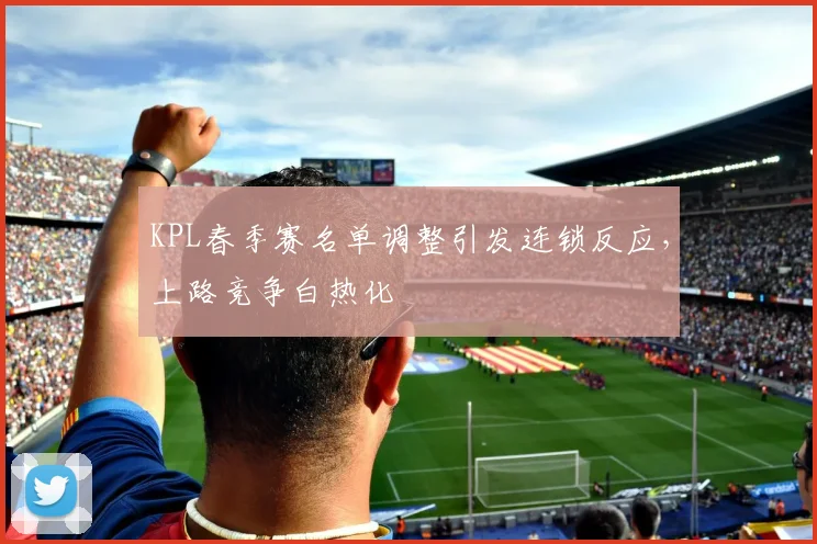 KPL春季赛名单调整引发连锁反应，上路竞争白热化