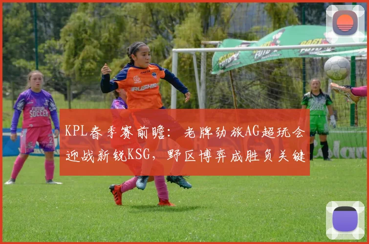 KPL春季赛前瞻：老牌劲旅AG超玩会迎战新锐KSG，野区博弈成胜负关键