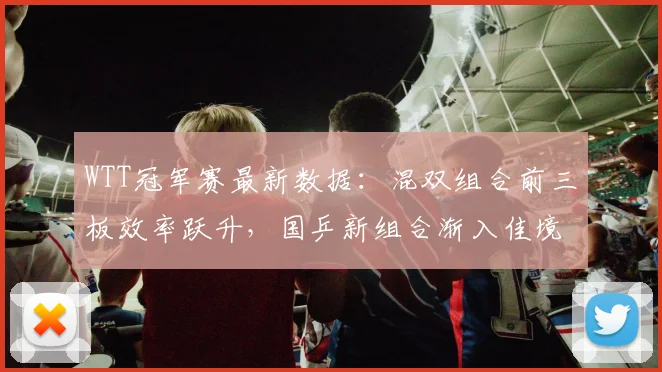 WTT冠军赛最新数据：混双组合前三板效率跃升，国乒新组合渐入佳境