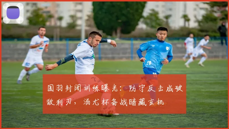 国羽封闭训练曝光：防守反击成破敌利刃，汤尤杯备战暗藏玄机
