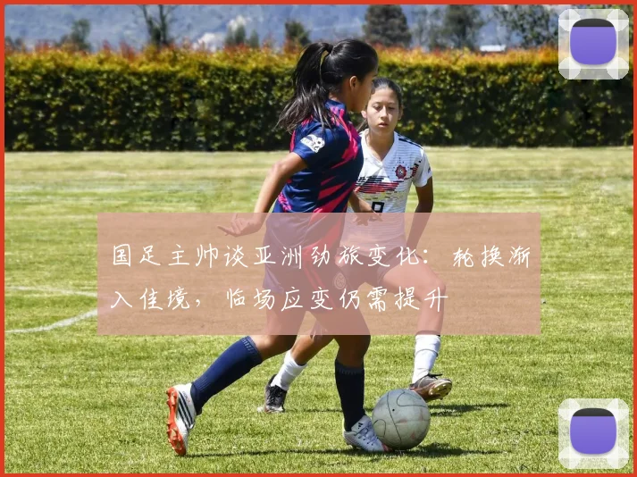 国足主帅谈亚洲劲旅变化：轮换渐入佳境，临场应变仍需提升
