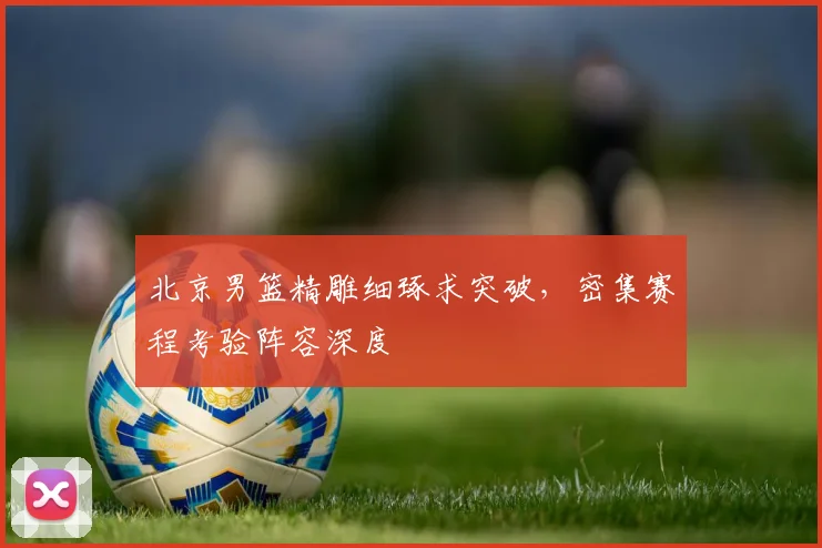 北京男篮精雕细琢求突破，密集赛程考验阵容深度