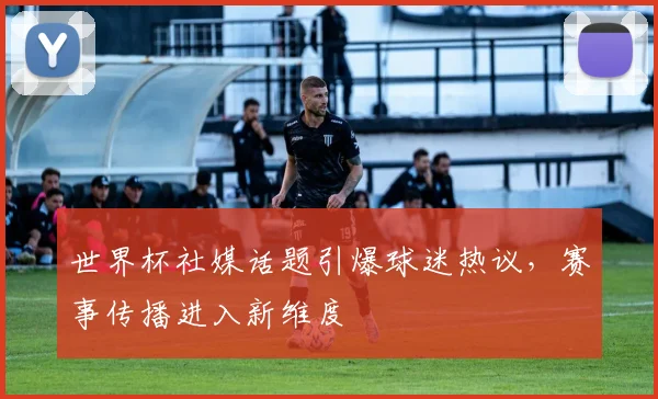 世界杯社媒话题引爆球迷热议，赛事传播进入新维度