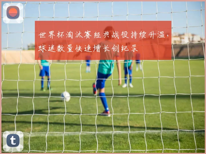 世界杯淘汰赛经典战役持续升温，球迷数量快速增长创纪录