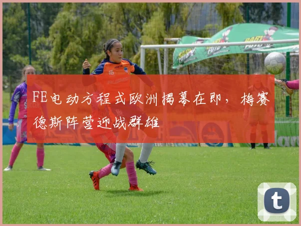 FE电动方程式欧洲揭幕在即，梅赛德斯阵营迎战群雄
