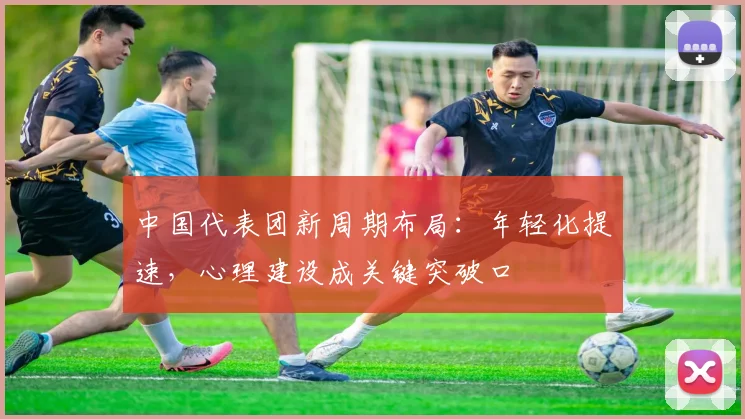 中国代表团新周期布局：年轻化提速，心理建设成关键突破口