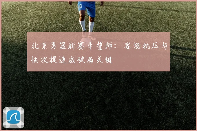 北京男篮新赛季誓师：客场抗压与快攻提速成破局关键