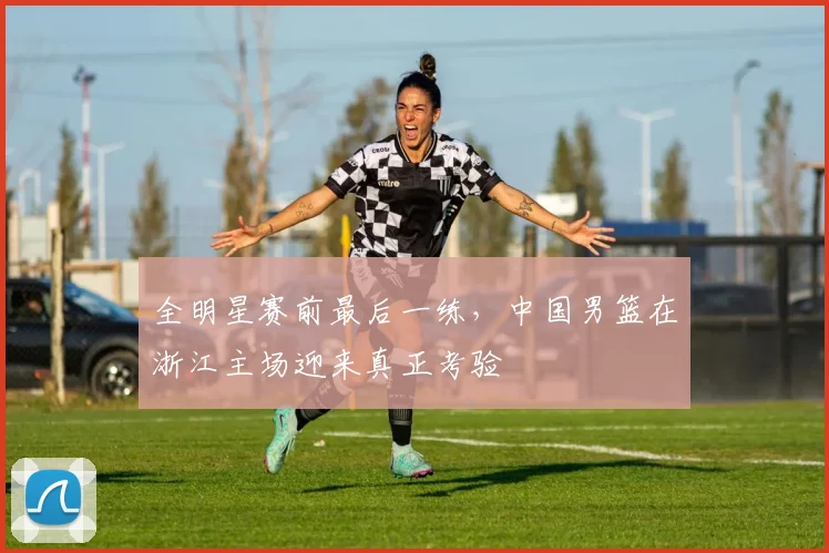 全明星赛前最后一练，中国男篮在浙江主场迎来真正考验