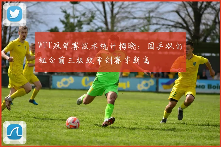 WTT冠军赛技术统计揭晓，国乒双打组合前三板效率创赛季新高