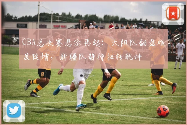CBA总决赛悬念再起：太阳队翻盘难度陡增，新疆队静待扭转乾坤