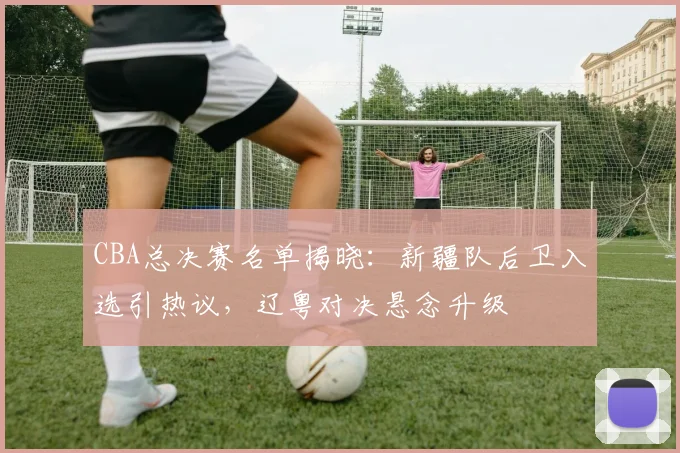 CBA总决赛名单揭晓：新疆队后卫入选引热议，辽粤对决悬念升级