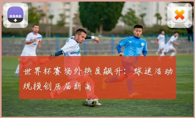 世界杯赛场外热度飙升：球迷活动规模创历届新高