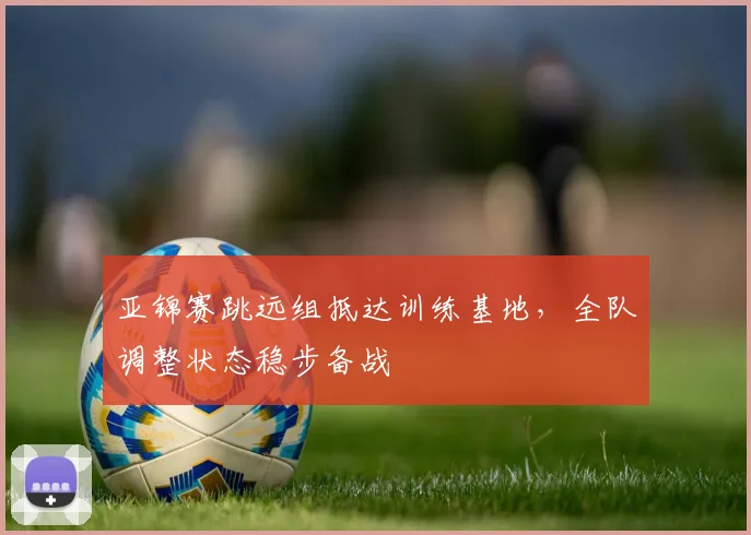 亚锦赛跳远组抵达训练基地，全队调整状态稳步备战