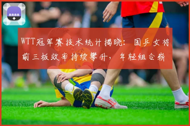 WTT冠军赛技术统计揭晓：国乒女将前三板效率持续攀升，年轻组合崭露锋芒