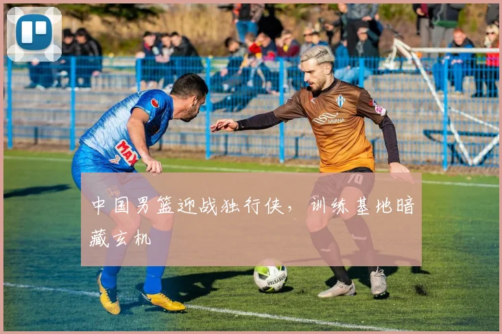 中国男篮迎战独行侠，训练基地暗藏玄机