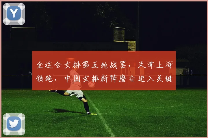 全运会女排第五轮战罢，天津上海领跑，中国女排新阵磨合进入关键期