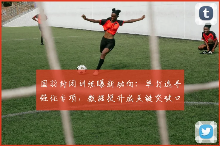 国羽封闭训练曝新动向：单打选手强化专项，数据提升成关键突破口