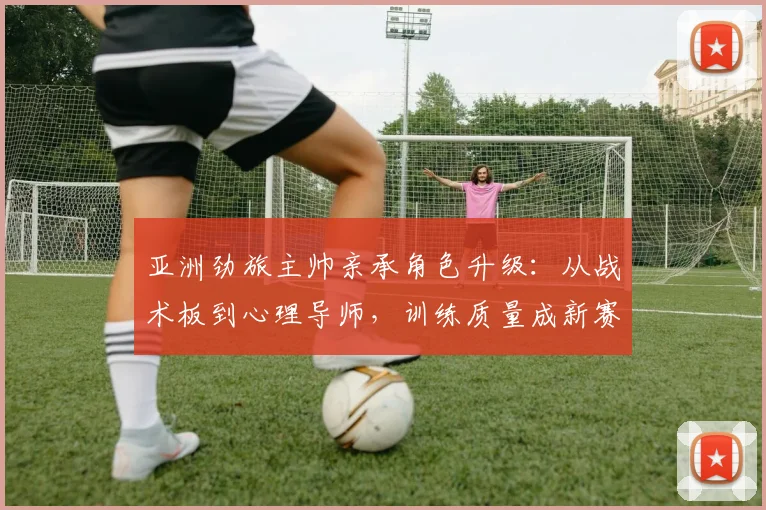 亚洲劲旅主帅亲承角色升级：从战术板到心理导师，训练质量成新赛季生命线