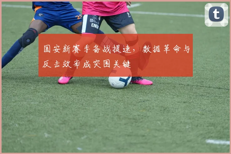 国安新赛季备战提速，数据革命与反击效率成突围关键