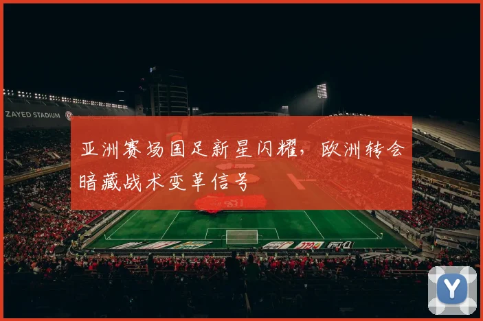 亚洲赛场国足新星闪耀，欧洲转会暗藏战术变革信号