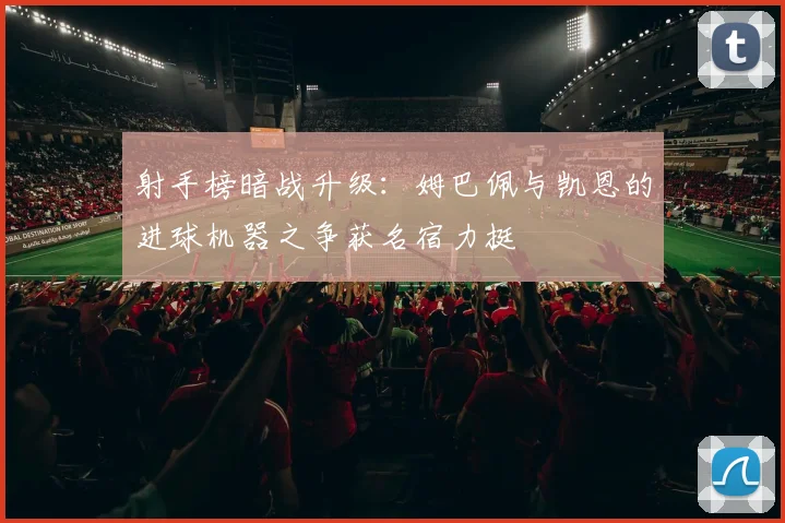 射手榜暗战升级：姆巴佩与凯恩的进球机器之争获名宿力挺