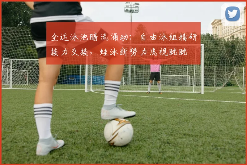 全运泳池暗流涌动：自由泳组精研接力交接，蛙泳新势力虎视眈眈