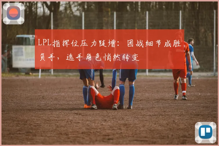 LPL指挥位压力陡增：团战细节成胜负手，选手角色悄然转变