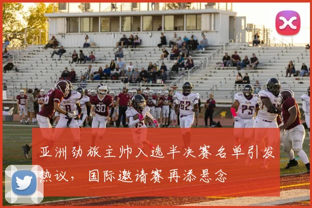 亚洲劲旅主帅入选半决赛名单引发热议，国际邀请赛再添悬念