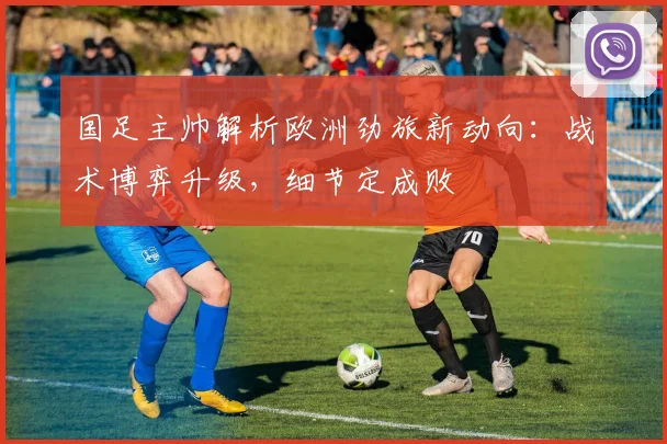 国足主帅解析欧洲劲旅新动向：战术博弈升级，细节定成败