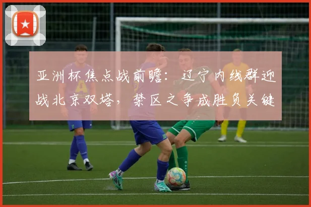 亚洲杯焦点战前瞻：辽宁内线群迎战北京双塔，禁区之争成胜负关键