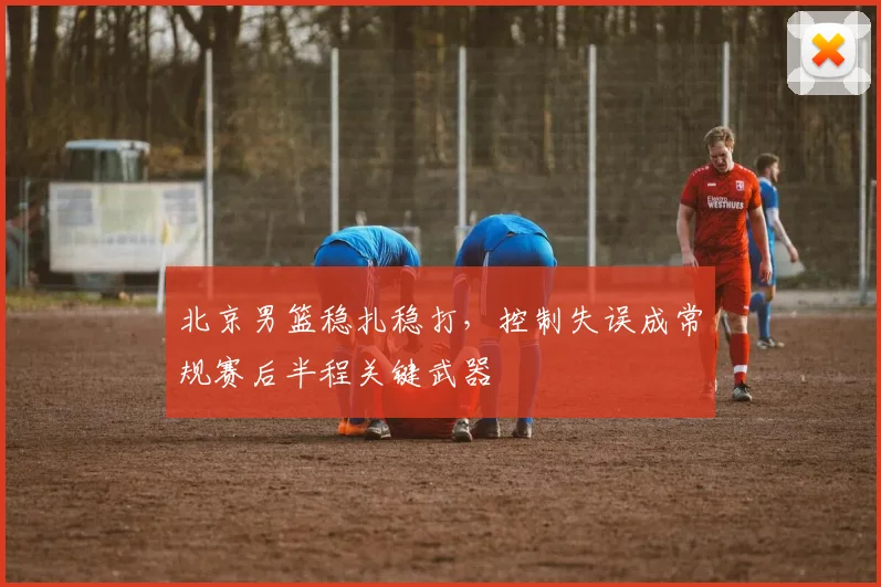 北京男篮稳扎稳打，控制失误成常规赛后半程关键武器
