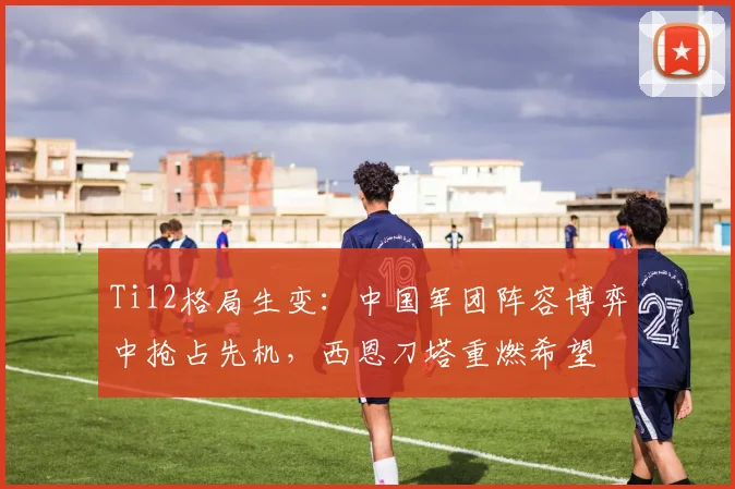Ti12格局生变：中国军团阵容博弈中抢占先机，西恩刀塔重燃希望