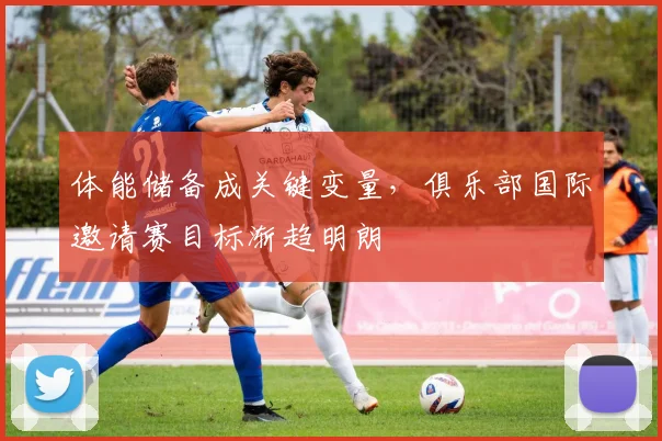 体能储备成关键变量，俱乐部国际邀请赛目标渐趋明朗