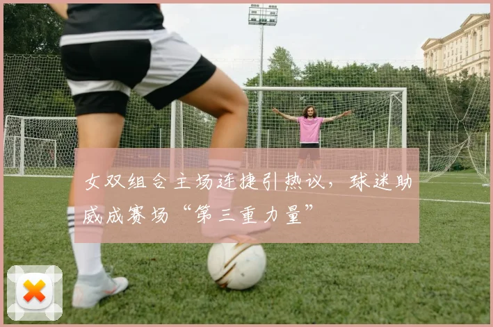 女双组合主场连捷引热议，球迷助威成赛场“第三重力量”