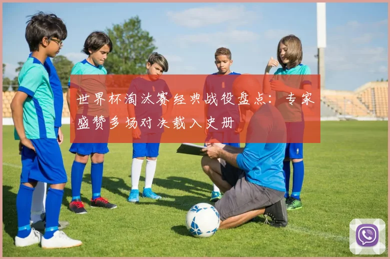 世界杯淘汰赛经典战役盘点：专家盛赞多场对决载入史册