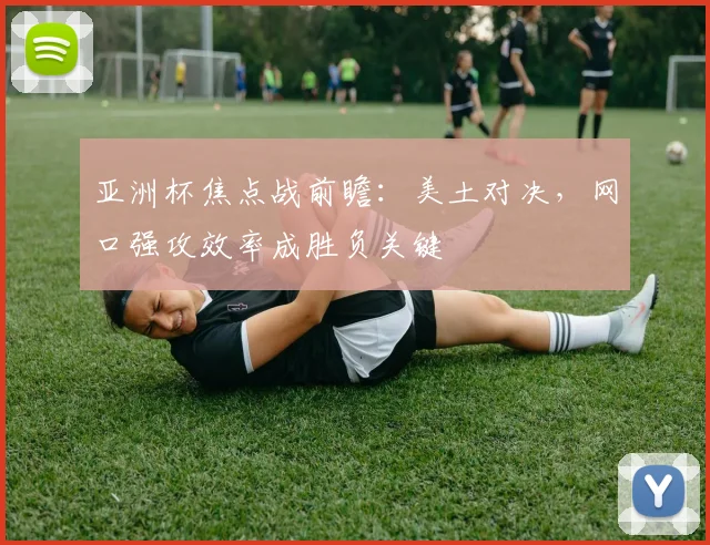 亚洲杯焦点战前瞻：美土对决，网口强攻效率成胜负关键