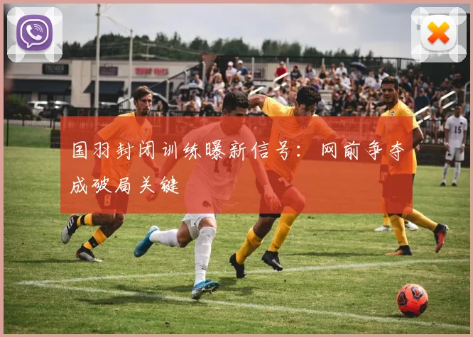 国羽封闭训练曝新信号：网前争夺成破局关键