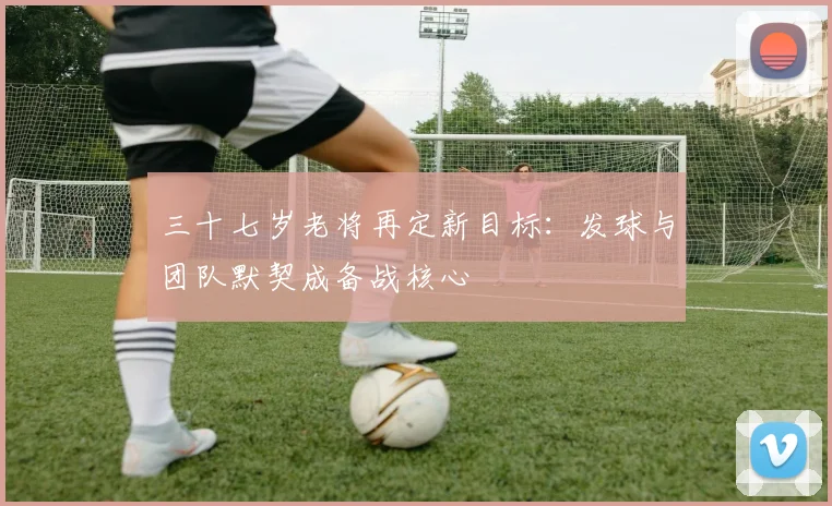 三十七岁老将再定新目标：发球与团队默契成备战核心