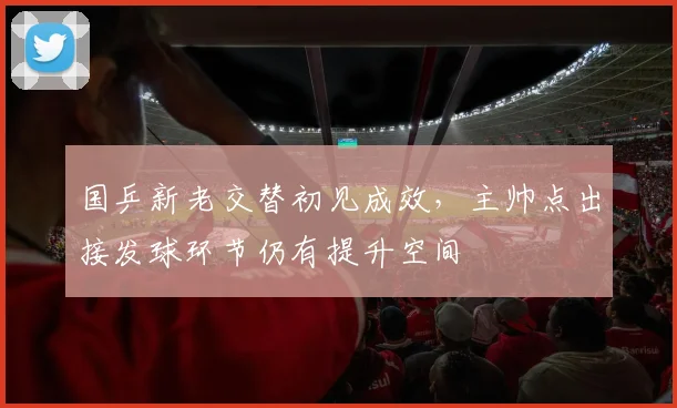 国乒新老交替初见成效，主帅点出接发球环节仍有提升空间