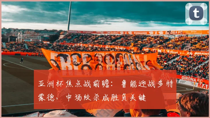 亚洲杯焦点战前瞻：鲁能迎战多特蒙德，中场绞杀成胜负关键